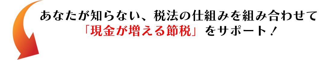 あなたが知らない、税法の仕組みを組み合わせて「現金が増える節税」をサポート！