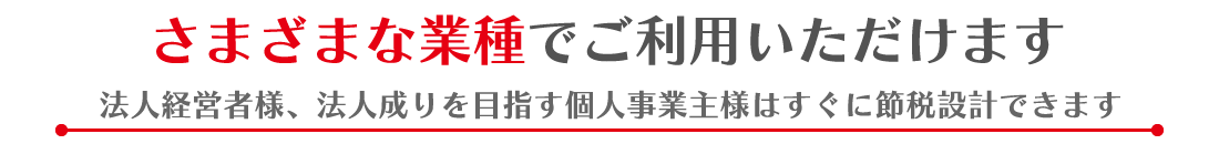 さまざまな業種でご利用いただけます。法人経営者様、法人成りを目指す個人事業主様はすぐに節税設計できます
