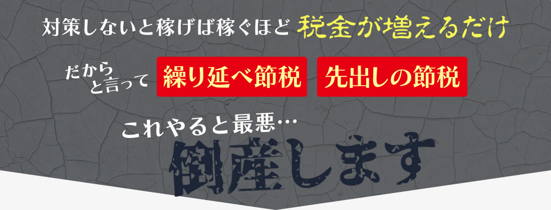 対策しないと稼げば稼ぐほど税金が増えるだけ！だからといって「繰り延べ節税」「先出し節税」これをやると最悪…倒産します