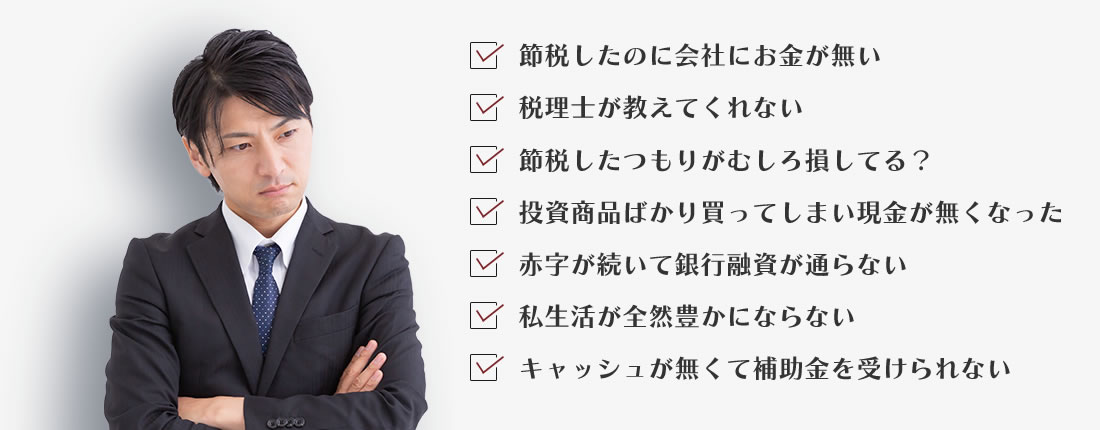 節税したのに会社にお金がない、税理士が教えてくれない、節税したつもりがむしろ損してる？、投資商品ばかり買ってしまい現金が無くなった、赤字が続いて銀行融資が通らない、私生活が全然豊かにならない、キャッシュが無くて補助金を受けられない